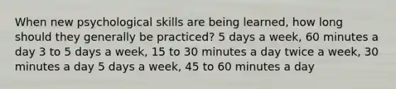 When new psychological skills are being learned, how long should they generally be practiced? 5 days a week, 60 minutes a day 3 to 5 days a week, 15 to 30 minutes a day twice a week, 30 minutes a day 5 days a week, 45 to 60 minutes a day