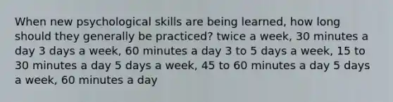 When new psychological skills are being learned, how long should they generally be practiced? twice a week, 30 minutes a day 3 days a week, 60 minutes a day 3 to 5 days a week, 15 to 30 minutes a day 5 days a week, 45 to 60 minutes a day 5 days a week, 60 minutes a day