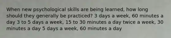 When new psychological skills are being learned, how long should they generally be practiced? 3 days a week, 60 minutes a day 3 to 5 days a week, 15 to 30 minutes a day twice a week, 30 minutes a day 5 days a week, 60 minutes a day