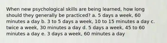 When new psychological skills are being learned, how long should they generally be practiced? a. 5 days a week, 60 minutes a day b. 3 to 5 days a week, 10 to 15 minutes a day c. twice a week, 30 minutes a day d. 5 days a week, 45 to 60 minutes a day e. 3 days a week, 60 minutes a day