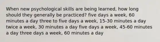 When new psychological skills are being learned, how long should they generally be practiced? five days a week, 60 minutes a day three to five days a week, 15-30 minutes a day twice a week, 30 minutes a day five days a week, 45-60 minutes a day three days a week, 60 minutes a day