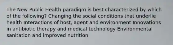 The New Public Health paradigm is best characterized by which of the following? Changing the social conditions that underlie health Interactions of host, agent and environment Innovations in antibiotic therapy and medical technology Environmental sanitation and improved nutrition