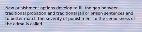 New punishment options develop to fill the gap between traditional probation and traditional jail or prison sentences and to better match the severity of punishment to the seriousness of the crime is called