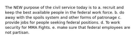 The NEW purpose of the civil service today is to a. recruit and keep the best available people in the federal work force. b. do away with the spoils system and other forms of patronage c. provide jobs for people seeking federal positions. d. To work security for MMA Fights. e. make sure that federal employees are not partisan.