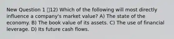 New Question 1 12) Which of the following will most directly influence a company's market value? A) The state of the economy. B) The book value of its assets. C) The use of financial leverage. D) Its future cash flows.