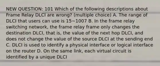 NEW QUESTION: 101 Which of the following descriptions about Frame Relay DLCI are wrong? (multiple choice) A. The range of DLCI that users can use is 15~1007 B. In the frame relay switching network, the frame relay frame only changes the destination DLCI, that is, the value of the next hop DLCI, and does not change the value of the source DLCI at the sending end C. DLCI is used to identify a physical interface or logical interface on the router D. On the same link, each virtual circuit is identified by a unique DLCI