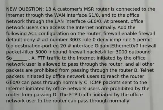 NEW QUESTION: 13 A customer's MSR router is connected to the Internet through the WAN interface S1/0, and to the office network through the LAN interface GE0/0. At present, office network users can access the Internet normally. Add the following ACL configuration on the router: firewall enable firewall default deny # acl number 3003 rule 0 deny icmp rule 5 permit tcp destination-port eq 20 # interface GigabitEthernet0/0 firewall packet-filter 3000 inbound firewall packet-filter 3000 outbound So ______ . A. FTP traffic to the Internet initiated by the office network user is allowed to pass through the router, and all other packets are prohibited from passing through the router B. Telnet packets initiated by office network users to reach the router GE0/0 can pass through normally C. ICMP packets sent to the Internet initiated by office network users are prohibited by the router from passing D. The FTP traffic initiated by the office network user to the router can pass through normally ​