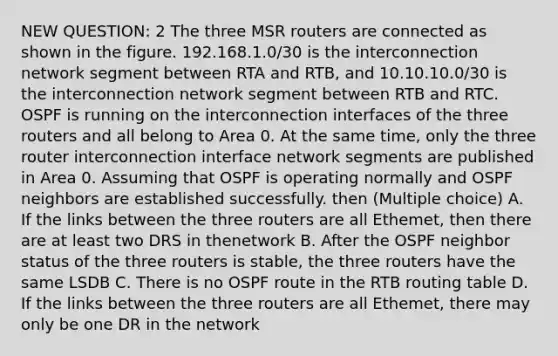 NEW QUESTION: 2 The three MSR routers are connected as shown in the figure. 192.168.1.0/30 is the interconnection network segment between RTA and RTB, and 10.10.10.0/30 is the interconnection network segment between RTB and RTC. OSPF is running on the interconnection interfaces of the three routers and all belong to Area 0. At the same time, only the three router interconnection interface network segments are published in Area 0. Assuming that OSPF is operating normally and OSPF neighbors are established successfully. then (Multiple choice) A. If the links between the three routers are all Ethemet, then there are at least two DRS in thenetwork B. After the OSPF neighbor status of the three routers is stable, the three routers have the same LSDB C. There is no OSPF route in the RTB routing table D. If the links between the three routers are all Ethemet, there may only be one DR in the network