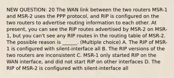 NEW QUESTION: 20 The WAN link between the two routers MSR-1 and MSR-2 uses the PPP protocol, and RIP is configured on the two routers to advertise routing information to each other. At present, you can see the RIP routes advertised by MSR-2 on MSR-1, but you can't see any RIP routes in the routing table of MSR-2. The possible reason is ______. (Multiple choice) A. The RIP of MSR-1 is configured with silent-interface all B. The RIP versions of the two routers are inconsistent C. MSR-1 only started RIP on the WAN interface, and did not start RIP on other interfaces D. The RIP of MSR-2 is configured with silent-interface all