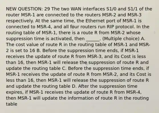 NEW QUESTION: 29 The two WAN interfaces S1/0 and S1/1 of the router MSR-1 are connected to the routers MSR-2 and MSR-3 respectively. At the same time, the Ethernet port of MSR-1 is connected to MSR-4, and all four routers run RIP protocol. In the routing table of MSR-1, there is a route R from MSR-2 whose suppression time is activated, then ______. (Multiple choice) A. The cost value of route R in the routing table of MSR-1 and MSR-2 is set to 16 B. Before the suppression time ends, if MSR-1 receives the update of route R from MSR-3, and its Cost is <a href='https://www.questionai.com/knowledge/k7BtlYpAMX-less-than' class='anchor-knowledge'>less than</a> 16, then MSR-1 will release the suppression of route R and update the routing table C. Before the suppression time ends, if MSR-1 receives the update of route R from MSR-2, and its Cost is less than 16, then MSR-1 will release the suppression of route R and update the routing table D. After the suppression time expires, if MSR-1 receives the update of route R from MSR-4, then MSR-1 will update the information of route R in the routing table