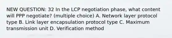 NEW QUESTION: 32 In the LCP negotiation phase, what content will PPP negotiate? (multiple choice) A. Network layer protocol type B. Link layer encapsulation protocol type C. Maximum transmission unit D. Verification method