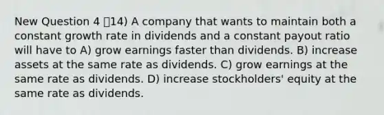 New Question 4 14) A company that wants to maintain both a constant growth rate in dividends and a constant payout ratio will have to A) grow earnings faster than dividends. B) increase assets at the same rate as dividends. C) grow earnings at the same rate as dividends. D) increase stockholders' equity at the same rate as dividends.