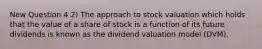 New Question 4 2) The approach to stock valuation which holds that the value of a share of stock is a function of its future dividends is known as the dividend valuation model (DVM).