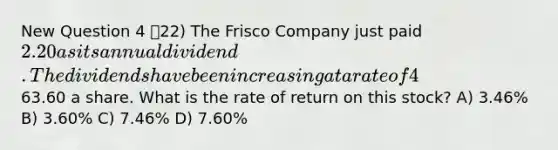 New Question 4 22) The Frisco Company just paid 2.20 as its annual dividend. The dividends have been increasing at a rate of 4% annually and this trend is expected to continue. The stock is currently selling for63.60 a share. What is the rate of return on this stock? A) 3.46% B) 3.60% C) 7.46% D) 7.60%