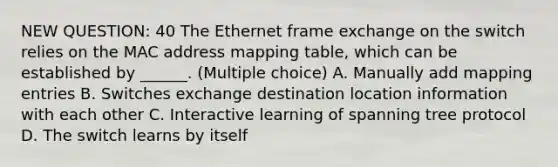 NEW QUESTION: 40 The Ethernet frame exchange on the switch relies on the MAC address mapping table, which can be established by ______. (Multiple choice) A. Manually add mapping entries B. Switches exchange destination location information with each other C. Interactive learning of spanning tree protocol D. The switch learns by itself