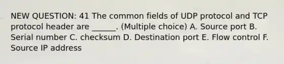 NEW QUESTION: 41 The common fields of UDP protocol and TCP protocol header are ______. (Multiple choice) A. Source port B. Serial number C. checksum D. Destination port E. Flow control F. Source IP address