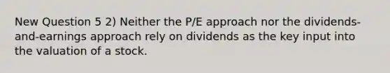 New Question 5 2) Neither the P/E approach nor the dividends-and-earnings approach rely on dividends as the key input into the valuation of a stock.