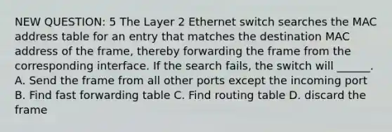 NEW QUESTION: 5 The Layer 2 Ethernet switch searches the MAC address table for an entry that matches the destination MAC address of the frame, thereby forwarding the frame from the corresponding interface. If the search fails, the switch will ______. A. Send the frame from all other ports except the incoming port B. Find fast forwarding table C. Find routing table D. discard the frame