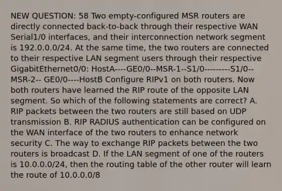 NEW QUESTION: 58 Two empty-configured MSR routers are directly connected back-to-back through their respective WAN Serial1/0 interfaces, and their interconnection network segment is 192.0.0.0/24. At the same time, the two routers are connected to their respective LAN segment users through their respective GigabitEthernet0/0: HostA----GE0/0--MSR-1--S1/0---------S1/0-- MSR-2-- GE0/0----HostB Configure RIPv1 on both routers. Now both routers have learned the RIP route of the opposite LAN segment. So which of the following statements are correct? A. RIP packets between the two routers are still based on UDP transmission B. RIP RADIUS authentication can be configured on the WAN interface of the two routers to enhance network security C. The way to exchange RIP packets between the two routers is broadcast D. If the LAN segment of one of the routers is 10.0.0.0/24, then the routing table of the other router will learn the route of 10.0.0.0/8