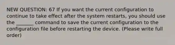 NEW QUESTION: 67 If you want the current configuration to continue to take effect after the system restarts, you should use the _______ command to save the current configuration to the configuration file before restarting the device. (Please write full order)