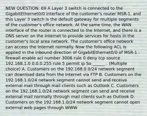 NEW QUESTION: 69 A Layer 3 switch is connected to the GigabitEthernet0/0 interface of the customer's router MSR-1, and this Layer 3 switch is the default gateway for multiple segments of the customer's office network. At the same time, the WAN interface of the router is connected to the Internet, and there is a DNS server on the Internet to provide services for hosts in the customer's local area network. The customer's office network can access the Internet normally. Now the following ACL is applied in the inbound direction of GigabitEthernet0/0 of MSR-1 : firewall enable acl number 3006 rule 0 deny tcp source 192.168.1.0 0.0.0.255 rule 5 permit ip So ______ . (Multiple choice) A. Customers on the 192.168.0.0/24 network segment can download data from the Internet via FTP B. Customers on the 192.168.1.0/24 network segment cannot send and receive external mail through mail clients such as Outlook C. Customers on the 192.168.1.0/24 network segment can send and receive external mail normally through mail clients such as Outlook D. Customers on the 192.168.1.0/24 network segment cannot open external web pages through WWW