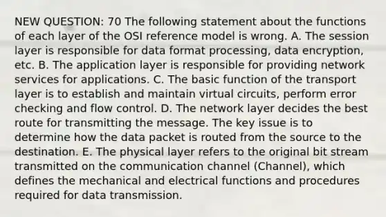 NEW QUESTION: 70 The following statement about the functions of each layer of the OSI reference model is wrong. A. The session layer is responsible for data format processing, data encryption, etc. B. The application layer is responsible for providing network services for applications. C. The basic function of the transport layer is to establish and maintain virtual circuits, perform error checking and flow control. D. The network layer decides the best route for transmitting the message. The key issue is to determine how the data packet is routed from the source to the destination. E. The physical layer refers to the original bit stream transmitted on the communication channel (Channel), which defines the mechanical and electrical functions and procedures required for data transmission.