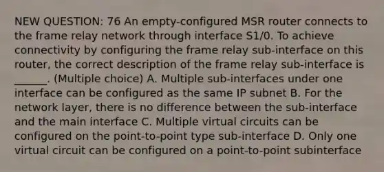 NEW QUESTION: 76 An empty-configured MSR router connects to the frame relay network through interface S1/0. To achieve connectivity by configuring the frame relay sub-interface on this router, the correct description of the frame relay sub-interface is ______. (Multiple choice) A. Multiple sub-interfaces under one interface can be configured as the same IP subnet B. For the network layer, there is no difference between the sub-interface and the main interface C. Multiple virtual circuits can be configured on the point-to-point type sub-interface D. Only one virtual circuit can be configured on a point-to-point subinterface