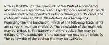 NEW QUESTION: 85 The main link of the WAN of a company's MSR router is a synchronous and asynchronous serial port, which is connected to the operator's network through a V.35 cable; the router also uses an ISDN BRI interface as a backup link. Regarding the line bandwidth, which of the following statements are correct? (multiple choice) A. The bandwidth of the main link may be 1Mbps B. The bandwidth of the backup line may be 64Kbps C. The bandwidth of the backup line may be 144Kbps D. The bandwidth of the backup line may be 128Kbps