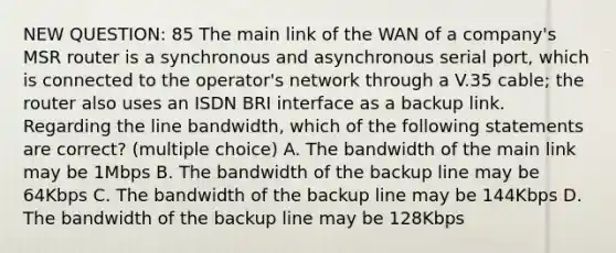 NEW QUESTION: 85 The main link of the WAN of a company's MSR router is a synchronous and asynchronous serial port, which is connected to the operator's network through a V.35 cable; the router also uses an ISDN BRI interface as a backup link. Regarding the line bandwidth, which of the following statements are correct? (multiple choice) A. The bandwidth of the main link may be 1Mbps B. The bandwidth of the backup line may be 64Kbps C. The bandwidth of the backup line may be 144Kbps D. The bandwidth of the backup line may be 128Kbps