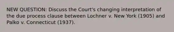 NEW QUESTION: Discuss the Court's changing interpretation of the due process clause between Lochner v. New York (1905) and Palko v. Connecticut (1937).