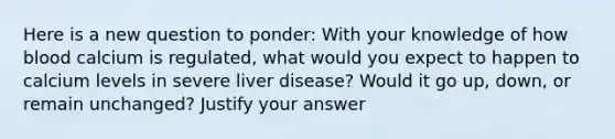 Here is a new question to ponder: With your knowledge of how blood calcium is regulated, what would you expect to happen to calcium levels in severe liver disease? Would it go up, down, or remain unchanged? Justify your answer