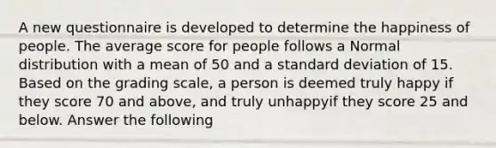 A new questionnaire is developed to determine the happiness of people. The average score for people follows a Normal distribution with a mean of 50 and a standard deviation of 15. Based on the grading scale, a person is deemed truly happy if they score 70 and above, and truly unhappyif they score 25 and below. Answer the following