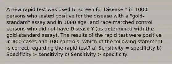 A new rapid test was used to screen for Disease Y in 1000 persons who tested positive for the disease with a "gold-standard" assay and in 1000 age- and race-matched control persons who did not have Disease Y (as determined with the gold-standard assay). The results of the rapid test were positive in 800 cases and 100 controls. Which of the following statement is correct regarding the rapid test? a) Sensitivity = specificity b) Specificity > sensitivity c) Sensitivity > specificity