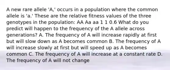 A new rare allele 'A,' occurs in a population where the common allele is 'a.' These are the relative fitness values of the three genotypes in the population: AA Aa aa 1 1 0.6 What do you predict will happen to the frequency of the A allele across generations? A. The frequency of A will increase rapidly at first but will slow down as A becomes common B. The frequency of A will increase slowly at first but will speed up as A becomes common C. The frequency of A will increase at a constant rate D. The frequency of A will not change