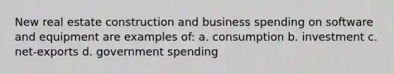 New real estate construction and business spending on software and equipment are examples of: a. consumption b. investment c. net-exports d. government spending