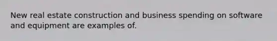 New real estate construction and business spending on software and equipment are examples of.