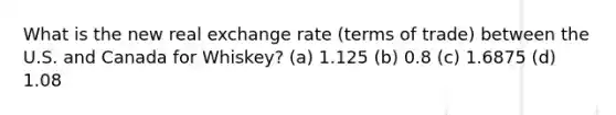 What is the new real exchange rate (terms of trade) between the U.S. and Canada for Whiskey? (a) 1.125 (b) 0.8 (c) 1.6875 (d) 1.08