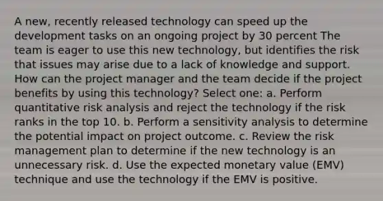 A new, recently released technology can speed up the development tasks on an ongoing project by 30 percent The team is eager to use this new technology, but identifies the risk that issues may arise due to a lack of knowledge and support. How can the project manager and the team decide if the project benefits by using this technology? Select one: a. Perform quantitative risk analysis and reject the technology if the risk ranks in the top 10. b. Perform a sensitivity analysis to determine the potential impact on project outcome. c. Review the risk management plan to determine if the new technology is an unnecessary risk. d. Use the expected monetary value (EMV) technique and use the technology if the EMV is positive.