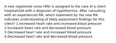 A new registered nurse (RN) is assigned to the care of a client hospitalized with a diagnosis of hypothermia. After consulting with an experienced RN, which statement by the new RN indicates understanding of likely assessment findings for this client? 1.Increased heart rate and increased blood pressure 2.Increased heart rate and decreased blood pressure 3.Decreased heart rate and increased blood pressure 4.Decreased heart rate and decreased blood pressure