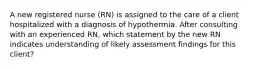 A new registered nurse (RN) is assigned to the care of a client hospitalized with a diagnosis of hypothermia. After consulting with an experienced RN, which statement by the new RN indicates understanding of likely assessment findings for this client?