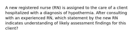 A new registered nurse (RN) is assigned to the care of a client hospitalized with a diagnosis of hypothermia. After consulting with an experienced RN, which statement by the new RN indicates understanding of likely assessment findings for this client?