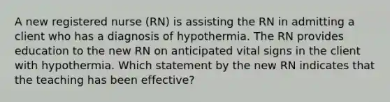 A new registered nurse (RN) is assisting the RN in admitting a client who has a diagnosis of hypothermia. The RN provides education to the new RN on anticipated vital signs in the client with hypothermia. Which statement by the new RN indicates that the teaching has been effective?