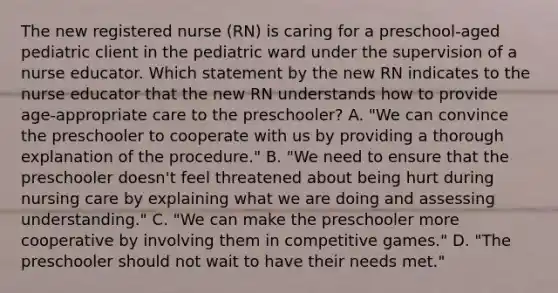 The new registered nurse (RN) is caring for a preschool-aged pediatric client in the pediatric ward under the supervision of a nurse educator. Which statement by the new RN indicates to the nurse educator that the new RN understands how to provide age-appropriate care to the preschooler? A. "We can convince the preschooler to cooperate with us by providing a thorough explanation of the procedure." B. "We need to ensure that the preschooler doesn't feel threatened about being hurt during nursing care by explaining what we are doing and assessing understanding." C. "We can make the preschooler more cooperative by involving them in competitive games." D. "The preschooler should not wait to have their needs met."