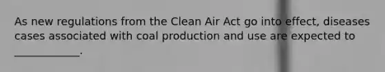 As new regulations from the Clean Air Act go into effect, diseases cases associated with coal production and use are expected to ____________.