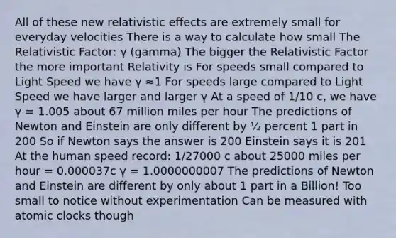 All of these new relativistic effects are extremely small for everyday velocities There is a way to calculate how small The Relativistic Factor: γ (gamma) The bigger the Relativistic Factor the more important Relativity is For speeds small compared to Light Speed we have γ ≈1 For speeds large compared to Light Speed we have larger and larger γ At a speed of 1/10 c, we have γ = 1.005 about 67 million miles per hour The predictions of Newton and Einstein are only different by ½ percent 1 part in 200 So if Newton says the answer is 200 Einstein says it is 201 At the human speed record: 1/27000 c about 25000 miles per hour = 0.000037c γ = 1.0000000007 The predictions of Newton and Einstein are different by only about 1 part in a Billion! Too small to notice without experimentation Can be measured with atomic clocks though