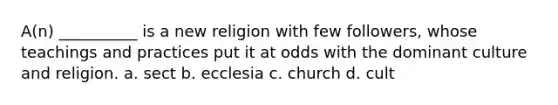 A(n) __________ is a new religion with few followers, whose teachings and practices put it at odds with the dominant culture and religion. a. sect b. ecclesia c. church d. cult