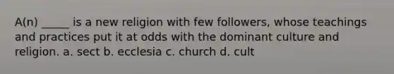 A(n) _____ is a new religion with few followers, whose teachings and practices put it at odds with the dominant culture and religion. a. sect b. ecclesia c. church d. cult