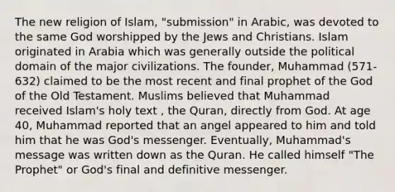 The new religion of Islam, "submission" in Arabic, was devoted to the same God worshipped by the Jews and Christians. Islam originated in Arabia which was generally outside the political domain of the major civilizations. The founder, Muhammad (571-632) claimed to be the most recent and final prophet of the God of the Old Testament. Muslims believed that Muhammad received Islam's holy text , the Quran, directly from God. At age 40, Muhammad reported that an angel appeared to him and told him that he was God's messenger. Eventually, Muhammad's message was written down as the Quran. He called himself "The Prophet" or God's final and definitive messenger.