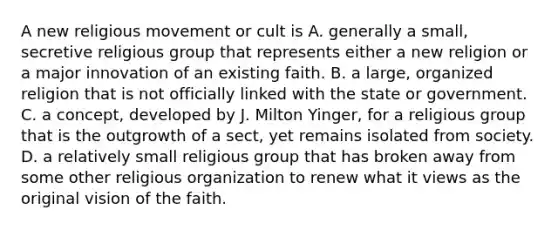 A new religious movement or cult is A. generally a small, secretive religious group that represents either a new religion or a major innovation of an existing faith. B. a large, organized religion that is not officially linked with the state or government. C. a concept, developed by J. Milton Yinger, for a religious group that is the outgrowth of a sect, yet remains isolated from society. D. a relatively small religious group that has broken away from some other religious organization to renew what it views as the original vision of the faith.