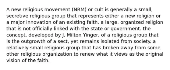 A new religious movement (NRM) or cult is generally a small, secretive religious group that represents either a new religion or a major innovation of an existing faith. a large, organized religion that is not officially linked with the state or government. the concept, developed by J. Milton Yinger, of a religious group that is the outgrowth of a sect, yet remains isolated from society. a relatively small religious group that has broken away from some other religious organization to renew what it views as the original vision of the faith.